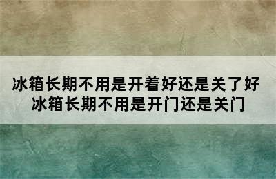 冰箱长期不用是开着好还是关了好 冰箱长期不用是开门还是关门